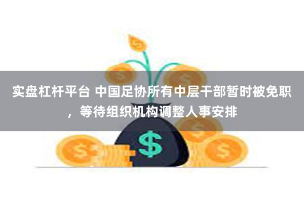 实盘杠杆平台 中国足协所有中层干部暂时被免职，等待组织机构调整人事安排