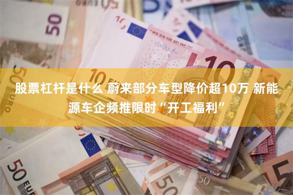 股票杠杆是什么 蔚来部分车型降价超10万 新能源车企频推限时“开工福利”