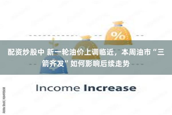 配资炒股中 新一轮油价上调临近，本周油市“三箭齐发”如何影响后续走势