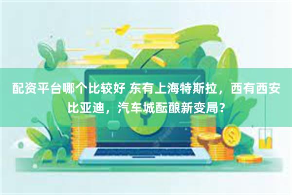 配资平台哪个比较好 东有上海特斯拉，西有西安比亚迪，汽车城酝酿新变局？