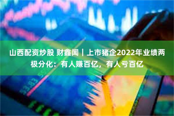 山西配资炒股 财鑫闻｜上市猪企2022年业绩两极分化：有人赚百亿，有人亏百亿