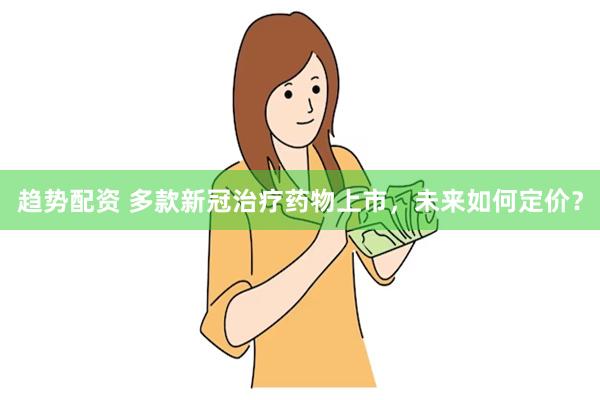 趋势配资 多款新冠治疗药物上市，未来如何定价？