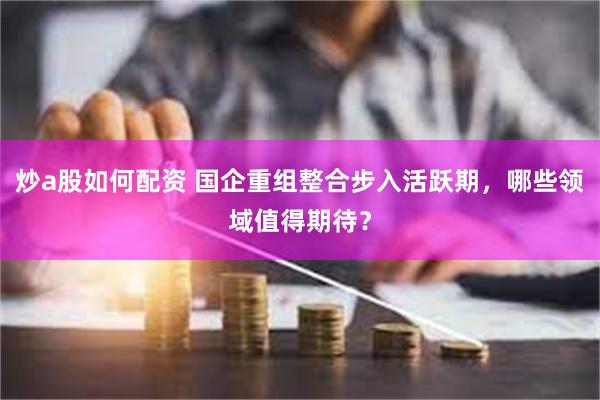 炒a股如何配资 国企重组整合步入活跃期，哪些领域值得期待？