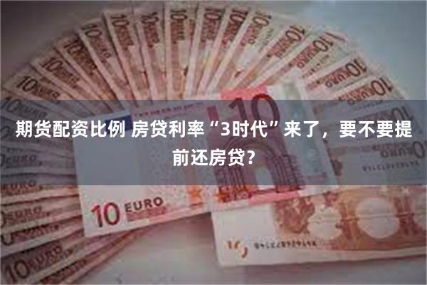 期货配资比例 房贷利率“3时代”来了，要不要提前还房贷？