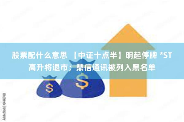 股票配什么意思 【中证十点半】明起停牌 *ST高升将退市；鼎信通讯被列入黑名单