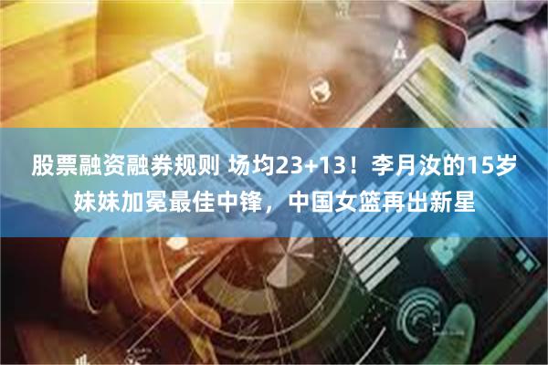股票融资融券规则 场均23+13！李月汝的15岁妹妹加冕最佳中锋，中国女篮再出新星