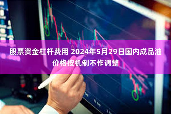 股票资金杠杆费用 2024年5月29日国内成品油价格按机制不作调整