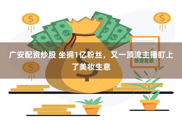 广安配资炒股 坐拥1亿粉丝，又一顶流主播盯上了美妆生意