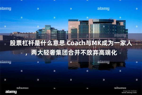 股票杠杆是什么意思 Coach与MK成为一家人，两大轻奢集团合并不放弃高端化