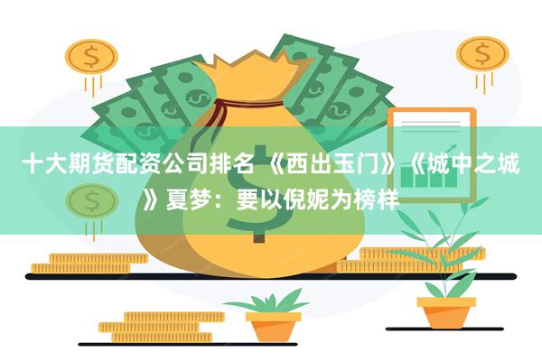 十大期货配资公司排名 《西出玉门》《城中之城》夏梦：要以倪妮为榜样