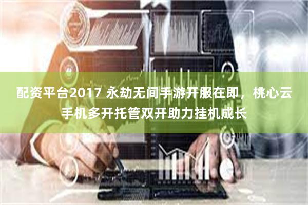 配资平台2017 永劫无间手游开服在即，桃心云手机多开托管双开助力挂机成长