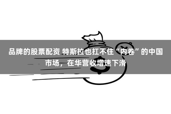 品牌的股票配资 特斯拉也扛不住“内卷”的中国市场，在华营收增速下滑
