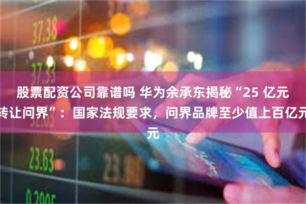 股票配资公司靠谱吗 华为余承东揭秘“25 亿元转让问界”：国家法规要求，问界品牌至少值上百亿元