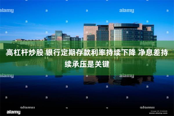 高杠杆炒股 银行定期存款利率持续下降 净息差持续承压是关键