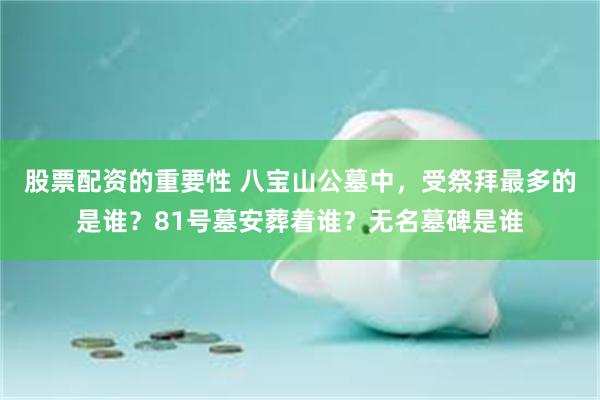 股票配资的重要性 八宝山公墓中，受祭拜最多的是谁？81号墓安葬着谁？无名墓碑是谁