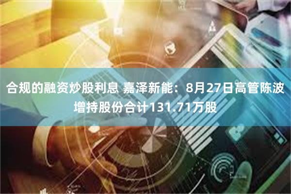 合规的融资炒股利息 嘉泽新能：8月27日高管陈波增持股份合计131.71万股