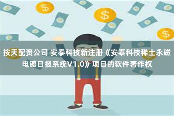 按天配资公司 安泰科技新注册《安泰科技稀土永磁电镀日报系统V1.0》项目的软件著作权