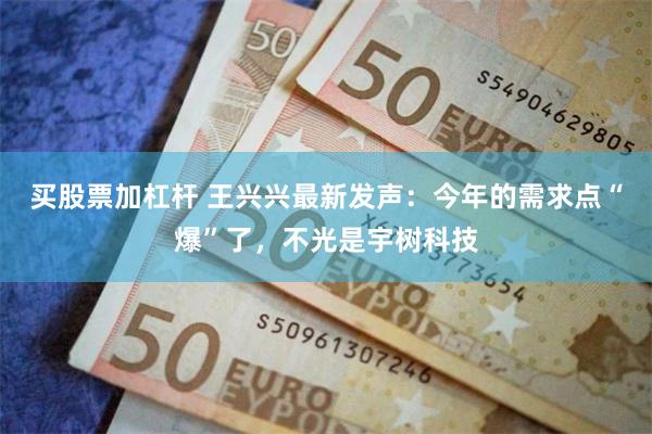 买股票加杠杆 王兴兴最新发声：今年的需求点“爆”了，不光是宇树科技