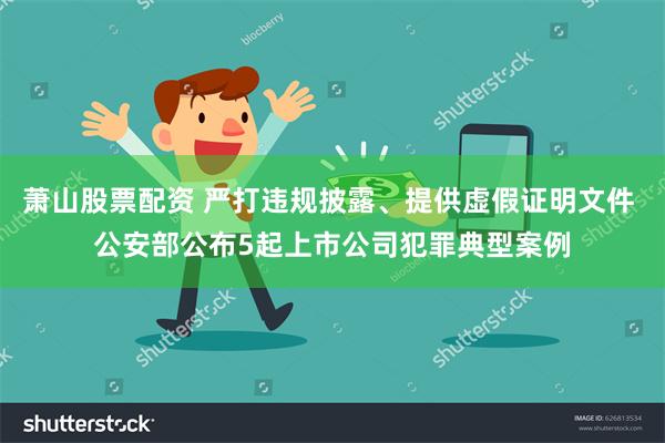 萧山股票配资 严打违规披露、提供虚假证明文件 公安部公布5起上市公司犯罪典型案例