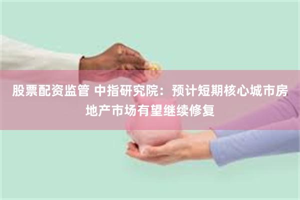 股票配资监管 中指研究院：预计短期核心城市房地产市场有望继续修复