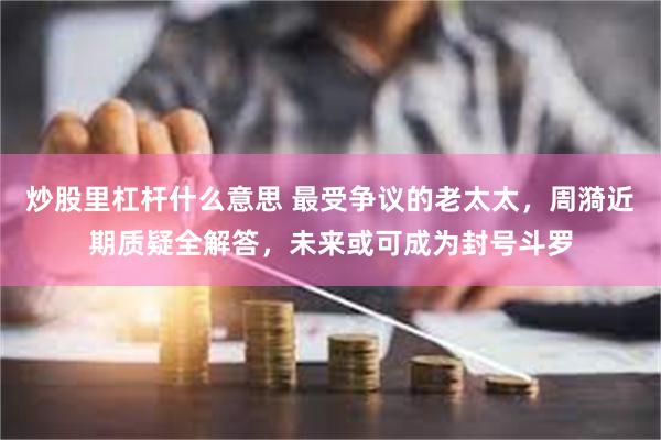 炒股里杠杆什么意思 最受争议的老太太，周漪近期质疑全解答，未来或可成为封号斗罗