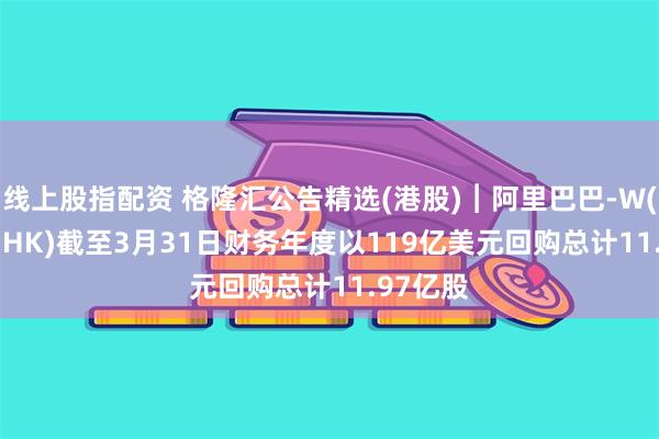 线上股指配资 格隆汇公告精选(港股)︱阿里巴巴-W(09988.HK)截至3月31日财务年度以119亿美元回购总计11.97亿股