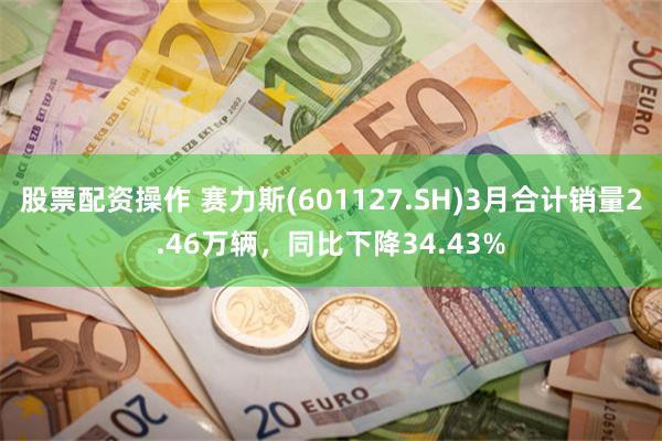 股票配资操作 赛力斯(601127.SH)3月合计销量2.46万辆，同比下降34.43%