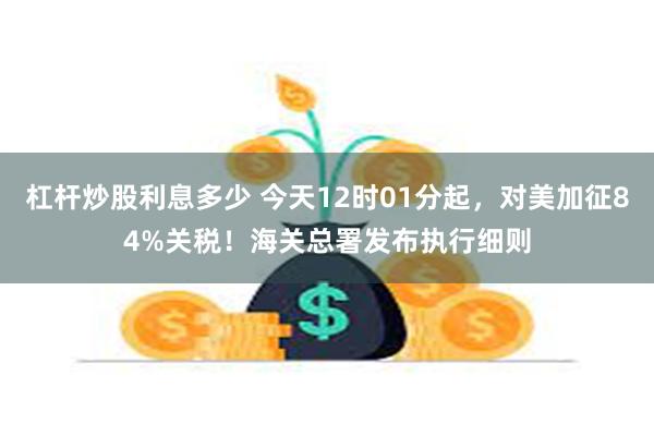 杠杆炒股利息多少 今天12时01分起，对美加征84%关税！海关总署发布执行细则
