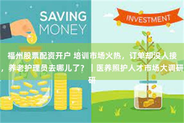 福州股票配资开户 培训市场火热，订单却没人接，养老护理员去哪儿了？｜医养照护人才市场大调研