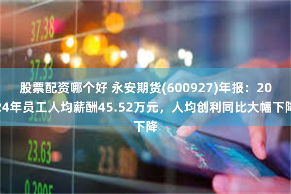 股票配资哪个好 永安期货(600927)年报：2024年员工人均薪酬45.52万元，人均创利同比大幅下降