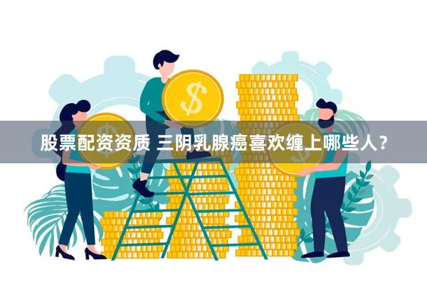 股票配资资质 三阴乳腺癌喜欢缠上哪些人？