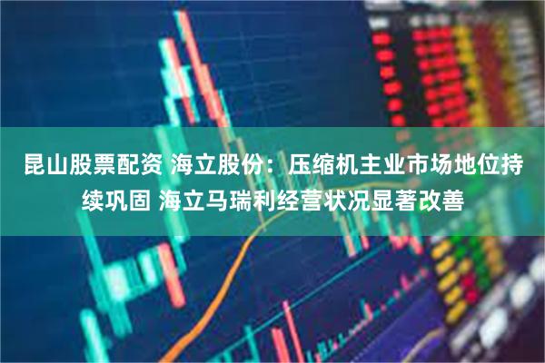 昆山股票配资 海立股份：压缩机主业市场地位持续巩固 海立马瑞利经营状况显著改善