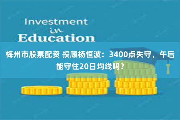 梅州市股票配资 投顾杨恒波：3400点失守，午后能守住20日均线吗？
