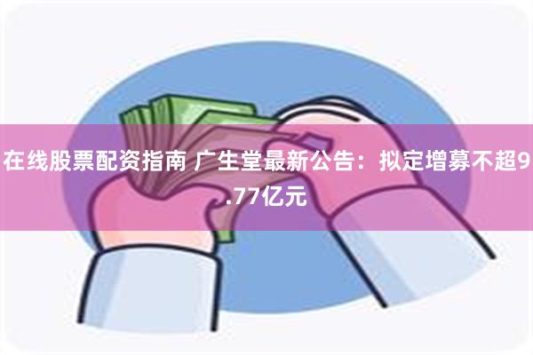 在线股票配资指南 广生堂最新公告：拟定增募不超9.77亿元
