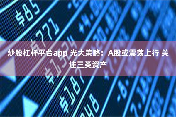 炒股杠杆平台app 光大策略：A股或震荡上行 关注三类资产