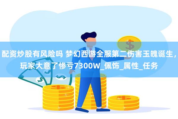 配资炒股有风险吗 梦幻西游全服第二伤害玉魄诞生，玩家大意了惨亏7300W_佩饰_属性_任务