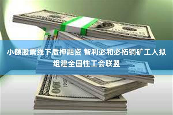 小额股票线下质押融资 智利必和必拓铜矿工人拟组建全国性工会联盟