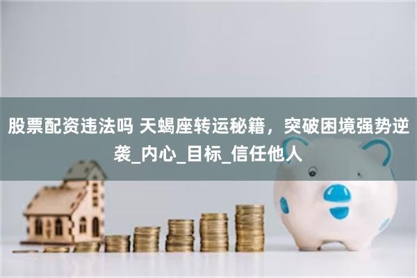 股票配资违法吗 天蝎座转运秘籍，突破困境强势逆袭_内心_目标_信任他人