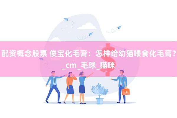 配资概念股票 俊宝化毛膏：怎样给幼猫喂食化毛膏？_cm_毛球_猫咪