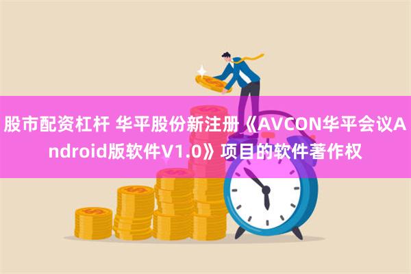 股市配资杠杆 华平股份新注册《AVCON华平会议Android版软件V1.0》项目的软件著作权