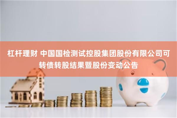 杠杆理财 中国国检测试控股集团股份有限公司可转债转股结果暨股份变动公告