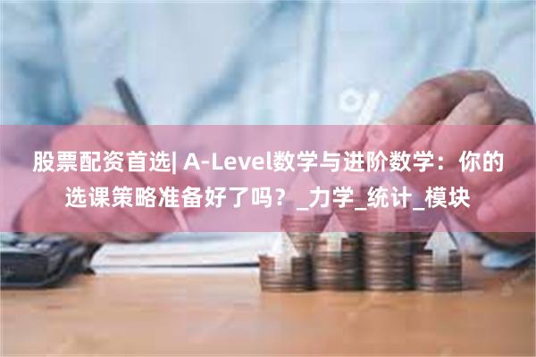 股票配资首选| A-Level数学与进阶数学：你的选课策略准备好了吗？_力学_统计_模块