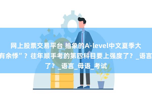 网上股票交易平台 抽象的A-level中文夏季大考令人“心有余悸”？往年顺手考的第四科目要上强度了？_语言_母语_考试