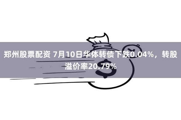 郑州股票配资 7月10日华体转债下跌0.04%，转股溢价率20.79%