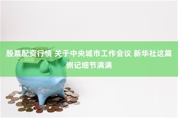 股票配资行情 关于中央城市工作会议 新华社这篇侧记细节满满