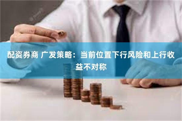 配资券商 广发策略：当前位置下行风险和上行收益不对称