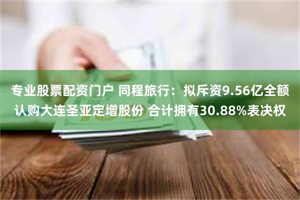 专业股票配资门户 同程旅行：拟斥资9.56亿全额认购大连圣亚定增股份 合计拥有30.88%表决权