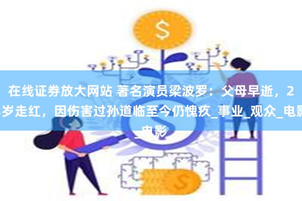 在线证劵放大网站 著名演员梁波罗：父母早逝，23岁走红，因伤害过孙道临至今仍愧疚_事业_观众_电影