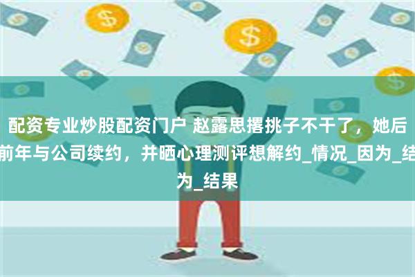 配资专业炒股配资门户 赵露思撂挑子不干了，她后悔前年与公司续约，并晒心理测评想解约_情况_因为_结果