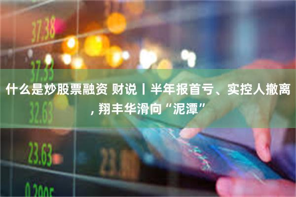 什么是炒股票融资 财说丨半年报首亏、实控人撤离, 翔丰华滑向“泥潭”